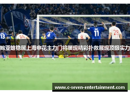 鲍亚雄稳居上海申花主力门将屡现精彩扑救展现顶级实力