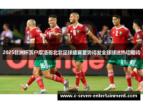 2025非洲杯落户摩洛哥北非足球盛宴蓄势待发全球球迷热切期待